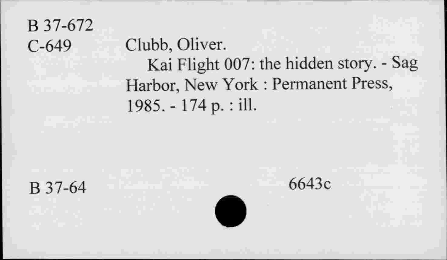 ﻿B 37-672
C-649 Clubb, Oliver.
Kai Flight 007: the hidden story. - Sag Harbor, New York : Permanent Press, 1985. - 174 p. : ill.
B 37-64
6643c